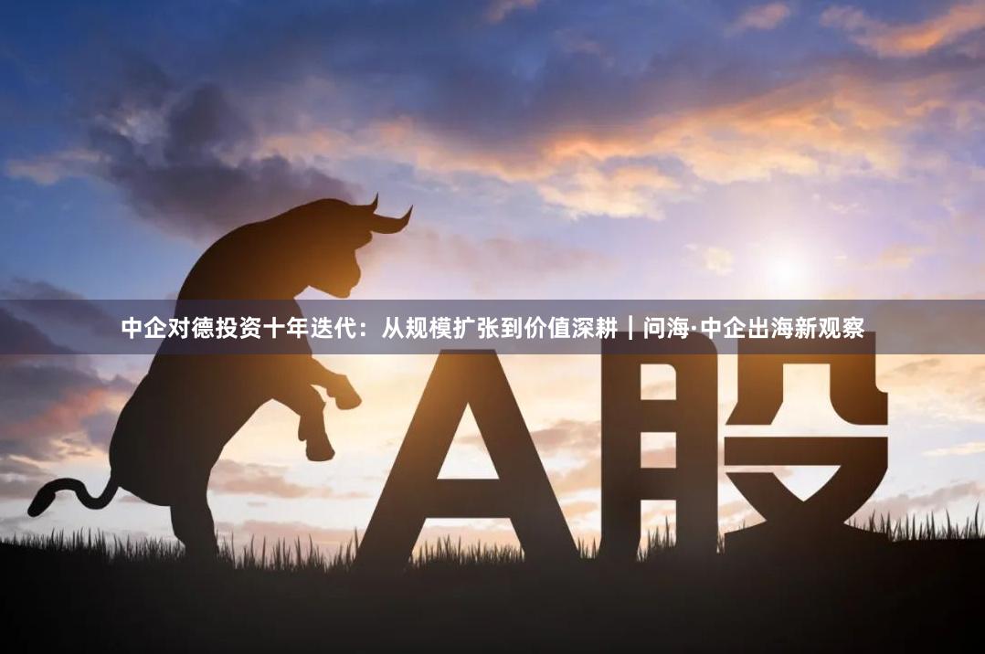 中企对德投资十年迭代：从规模扩张到价值深耕︱问海·中企出海新观察