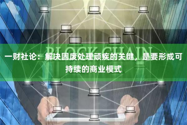 一财社论：解决固废处理顽疾的关键，是要形成可持续的商业模式