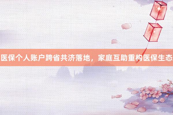 医保个人账户跨省共济落地，家庭互助重构医保生态