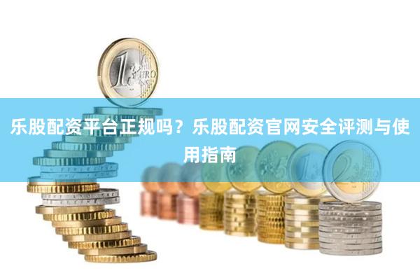 乐股配资平台正规吗?乐股配资官网安全评测与使用指南