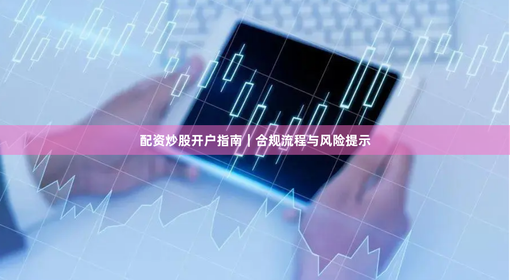 配资炒股开户指南｜合规流程与风险提示